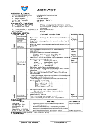 LESSON PLAN Nº 01
II. INFORMACIÓN GENERAL:
1.1. INSTITUCIÓN EDUCATIVA : “Nuestra Señora De Cocharcas”
1.2. AREA CURRICULAR : INGLÉS
1.3. RESPONSABLE : Luis Tello Aliaga
1.4. GRADO Y SECCIÓN : TERCERO Y CUARTO
1.5. FECHA : 17-01-17
II. DESCRIPCIÓN DE LA SESIÓN:
2.1. APRENDIZAJE ESPERADO : Dialoga dando y pidiendo información personal.
2.2. TEMA TRANSVERSAL : Educación para la gestión de riesgos y la conciencia
ambiental.
2.3. CONOCIMIENTO A DESARROLLAR : Personal Information
2.4. DURACIÓN : 2 horas.
III. SECUENCIA DIDACTICA:
FASES PROCESOS
PEDAGÓGICOS
ACTIVIDADES Y/O ESTRATÉGIAS RECURSOS TIEMPO
INICIO
MOTIVACIÓN
 Después del saludo respectivo desarrollamos una dinámica con los
números.
 La profesora hace preguntas sobre su nombre,edad y lugar de
nacimiento.
 Pregunta:¿Cómo usamos los wh-words para pedir información
personal?
Pizarra
Plumones
20min.
SABERES
PREVIOS
CONFLICTO
COGNITIVO
PROCESO
CONSTRUCCIÓN
DEL
APRENDIZAJE
 Inicia la clase con el desarrollo de un fasttest sobre la
clase anterior.
 Completan el texto con información personal:
Hello,my name is………..I am … years old
I am from…………. Nice to meetyou all.
 La profesora escribe las palabras interrogativas en la pizarra y pide
pide que completen las preguntas:
What…? What is your name?
Where…? Where are you from?
How old…? How old are you?
How...? How are you?
 Escuchan y repiten la pronunciación correcta.
 Para responder a la pregunta How old? Repasan los números
cardinales.
 Para responder la pregunta Where? Repasan los países y
nacionalidades.
 Trabajan en parejas:usan las preguntas en sus diálogos donde
piden y dan su información personal.
 Trabajan en grupos:completan un cuadro con información
personal de sus compañeras.
What is your name? Ana
How old are you? 12
Where are you from? Junín
 Escriben oraciones sobre sus compañeras:
Ex: Ana is 12 years old and she is from Junín.
 Trabajan en parejas
Hojas
sueltas
Pizarra
PlumonesM
Cuadernos
Hojas
impresas.
20min
60min.
SALIDA
EVALUACIÓN
 Desarrollan una practica.
 Responden a las preguntas:¿qué aprendí?
¿cómo lo aprendí?,¿para qué me sirve lo aprendido?
Hojas
impresas 20min.
METACOGNICIÓN
IV. EVALUACIÓN:
CRITERIO INDICADOR INSTRUMENTOS
EXPRESION Y
COMPRENSION ORAL
COMPRENSION DE
TEXTOS
PRODUCCION DE TEXTOS
 Dialogan con sus compañeras dando ypidiendo
información personal.
 Responden en forma oral y escrita a las preguntas.
 Elaboran oraciones usando el vocabulario mencionado.
Registro auxiliar.
ACTITUD ANTE EL ÁREA  Escucha atentamente las ideas de los demás. Ficha de actitudes.
V. BIBLIOGRAFIA: English Secundary 3rd
and 4th grade – Norma.
VI. OBSERVACIONES: ……………………………………………………………………………………
________________________ ________________________
DOCENTE RESPONSABLE V° B° COORDINADOR
 