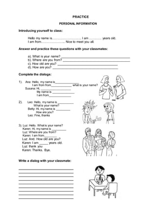 PRACTICE
PERSONAL INFORMATION
Introducing yourself to class:
Hello my name is………………………. I am ………… years old.
I am from………………….. Nice to meet you all.
Answer and practice these questions with your classmates:
a). What is your name? _______________________________________
b). Where are you from? ______________________________________
c). How old are you? __________________________________
d). How are you? _____________________________________
Complete the dialogs:
1). Ana: Hello, my name is_______________
I am from from_____________ what is your name?
Susana: Hi, ___________________
My name is ______________
I am from______________
2). Leo: Hello, my name is __________
What is your name?
Betty: Hi, my name is _________
How are you?
Leo: Fine, thanks
3). Luz: Hello. What is your name?
Karen: Hi, my name is _________
Luz: Where are you from?
Karen: I am from________
Luz: And. How old are you?
Karen: I am _____ years old.
Luz: thank you
Karen: Thanks. Bye.
Write a dialog with your classmate:
_______________________________
_______________________________
_______________________________
_______________________________
_______________________________
_______________________________
_______________________________
_______________________________
_______________________________
 
