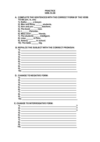 PRACTICE
VERB TO- BE
A. COMPLETE THE SENTENCES WITH THE CORRECT FORM OF THE VERB
TO BE (am, is, are)
1). Kathy _____ a lawyer.
2). Max and Ricky ______ students.
3). Ann and you _______ teachers.
4). The book ______ new.
5). I ______ Peruvian.
6). Mary and I ______ friends.
7). The students _____ intelligent.
8). Lima ______ in Peru.
9). Antony ______ in school.
10). The table ______ big.
B. REPALCE THE SUBJECT WITH THE CORRECT PRONOUN:
1). _________________________________________________
2). _________________________________________________
3). _________________________________________________
4). _________________________________________________
5). _________________________________________________
6). _________________________________________________
7). _________________________________________________
8). _________________________________________________
9). _________________________________________________
10). _________________________________________________
D. CHANGE TO NEGATIVE FORM:
1). _________________________________________________
2). _________________________________________________
3). _________________________________________________
4). _________________________________________________
5). _________________________________________________
6). _________________________________________________
7). _________________________________________________
8). _________________________________________________
9). _________________________________________________
10). _________________________________________________
E. CHANGE TO INTERROGATIVE FORM:
1). _________________________________________________?
2). _________________________________________________?
3). _________________________________________________?
4). _________________________________________________
5). _________________________________________________
6). _________________________________________________
7). _________________________________________________
8). _________________________________________________
9). _________________________________________________
10). _________________________________________________
 