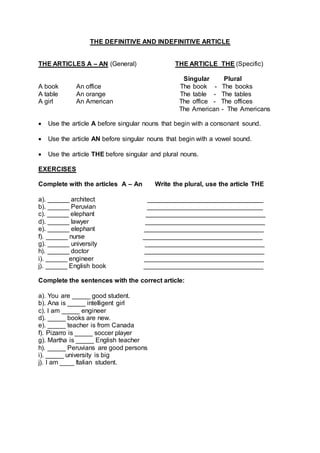 THE DEFINITIVE AND INDEFINITIVE ARTICLE
THE ARTICLES A – AN (General) THE ARTICLE THE (Specific)
Singular Plural
A book An office The book - The books
A table An orange The table - The tables
A girl An American The office - The offices
The American - The Americans
 Use the article A before singular nouns that begin with a consonant sound.
 Use the article AN before singular nouns that begin with a vowel sound.
 Use the article THE before singular and plural nouns.
EXERCISES
Complete with the articles A – An Write the plural, use the article THE
a). ______ architect ________________________________
b). ______ Peruvian ________________________________
c). ______ elephant _________________________________
d). ______ lawyer _________________________________
e). ______ elephant _________________________________
f). ______ nurse _________________________________
g). ______ university _________________________________
h). ______ doctor _________________________________
i). ______ engineer _________________________________
j). ______ English book _________________________________
Complete the sentences with the correct article:
a). You are _____ good student.
b). Ana is _____ intelligent girl
c). I am _____ engineer
d). _____ books are new.
e). _____ teacher is from Canada
f). Pizarro is _____ soccer player
g). Martha is _____ English teacher
h). _____ Peruvians are good persons
i). _____ university is big
j). I am ____ Italian student.
 