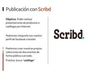 Publicación con Scribd
Objetivo: Poder realizar
presentaciones de productos o
catálogos por Internet.


Podremos integrarlo con nuestro
perfil de facebook o twitter.


Podremos crear nuestras propias
colecciones de documentos de
forma pública o privada.
Práctica: busca "catálogo"
 