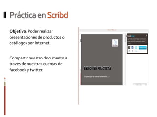 Práctica en Scribd
Objetivo: Poder realizar
presentaciones de productos o
catálogos por Internet.


Compartir nuestro documento a
través de nuestras cuentas de
facebook y twitter.
 