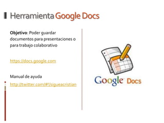 Herramienta Google Docs
Objetivo: Poder guardar
documentos para presentaciones o
para trabajo colaborativo


https://docs.google.com


Manual de ayuda
http://twitter.com/#!/sigueacristian
 