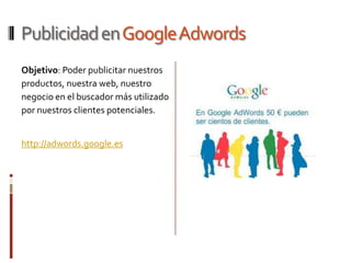 Publicidad en Google Adwords
Objetivo: Poder publicitar nuestros
productos, nuestra web, nuestro
negocio en el buscador más utilizado
por nuestros clientes potenciales.


http://adwords.google.es
 