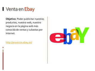 Venta en Ebay
Objetivo: Poder publicitar nuestros
productos, nuestra web, nuestro
negocio en la página web más
conocida de ventas y subastas por
Internet.


http://anuncios.ebay.es/
 