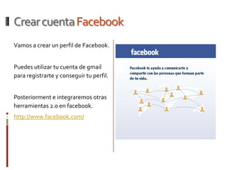 Crear cuenta Facebook
Vamos a crear un perfil de Facebook.


Puedes utilizar tu cuenta de gmail
para registrarte y conseguir tu perfil.


Posteriorment e integraremos otras
herramientas 2.0 en facebook.
http://www.facebook.com/
 