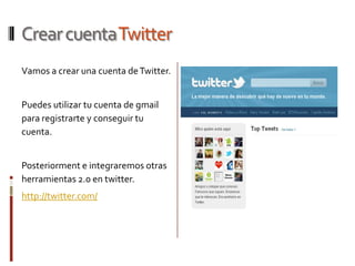 Crear cuentaTwitter
Vamos a crear una cuenta de Twitter.


Puedes utilizar tu cuenta de gmail
para registrarte y conseguir tu
cuenta.


Posteriorment e integraremos otras
herramientas 2.0 en twitter.
http://twitter.com/
 
