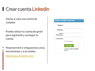 Crear cuenta Linkedin
Vamos a crear una cuenta de
Linkedin.


Puedes utilizar tu cuenta de gmail
para registrarte y conseguir tu
cuenta.


Posteriorment e integraremos otras
herramientas 2.0 en twitter.
http://www.linkedin.com/
 
