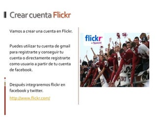 Crear cuenta Flickr
Vamos a crear una cuenta en Flickr.


Puedes utilizar tu cuenta de gmail
para registrarte y conseguir tu
cuenta o directamente registrarte
como usuario a partir de tu cuenta
de facebook.


Después integraremos flickr en
facebook y twitter.
http://www.flickr.com/
 