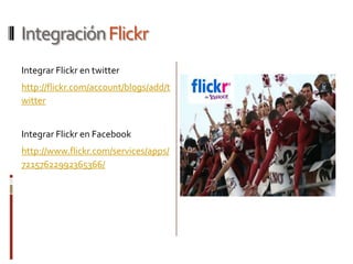 Integración Flickr
Integrar Flickr en twitter
http://flickr.com/account/blogs/add/t
witter


Integrar Flickr en Facebook
http://www.flickr.com/services/apps/
72157622992365366/
 
