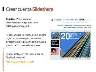 Crear cuentaSlideshare
Objetivo: Poder realizar
presentaciones de productos o
catálogos por Internet.


Puedes utilizar tu cuenta de gmail para
registrarte y conseguir tu cuenta o
directamente registrarte como usuario
a partir de tu cuenta de facebook.


Después integraremos slideshare en
facebook y twitter.
http://www.slideshare.net/
 