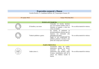 Expresión corporal y Danza
             Carreño Rosillo, L.; Casablanca Rebollo, M.; Casasempere Gusano, M.


Nº sesión  02                                                   Fecha  02-Feb-2012


                                    PUESTA EN MARCHA
                                             Colocados en círculo, decimos
                                             tres veces nuestro nombre como si
             El hombre y sus tonos                                                 No se utiliza material ni música.
                                             fuéramos un gigante y otras tres
                                             como un enanito.
                                             En círculo, la profesora va
                                             diciendo palabras mientras que los
                                             alumnos van realizando sólo
             Traducir palabras a gestos      utilizando una mano.                  No se utiliza material ni música.
                                             Según se van complicando las
                                             palabras podemos introducir más
                                             partes del cuerpo para expresarla.


                                   PARTE PRINCIPAL
                                           Tuviésemos dolor de rodilla;
                                           hubiéramos perdido las llaves;
                                           encuentro     de    llaves;    nos
             Andar como si…                sintiésemos muy pesados, luego          No se utiliza material ni música.
                                           livianos; intentáramos salir de la
                                           cárcel; nos hubiera tocado la
                                           lotería.
 