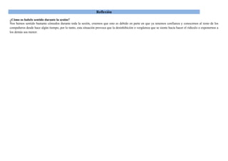Reflexión
¿Cómo os habéis sentido durante la sesión?
Nos hemos sentido bastante cómodos durante toda la sesión, creemos que esto es debido en parte en que ya tenemos confianza y conocemos al resto de los
compañeros desde hace algún tiempo, por lo tanto, esta situación provoca que la desinhibición o vergüenza que se siente hacia hacer el ridículo o exponernos a
los demás sea menor.
 