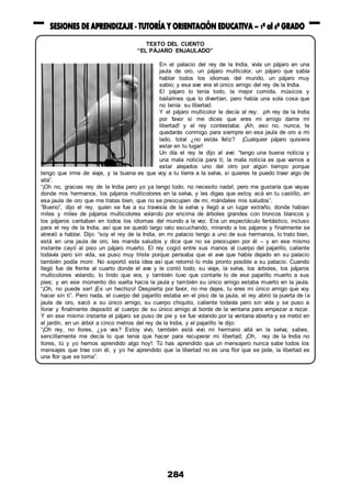 284
TEXTO DEL CUENTO
“EL PÁJARO ENJAULADO”
En el palacio del rey de la India, vivía un pájaro en una
jaula de oro, un pájaro multicolor, un pájaro que sabía
hablar todos los idiomas del mundo, un pájaro muy
sabio; y esa ave era el único amigo del rey de la India.
El pájaro lo tenía todo, la mejor comida, músicos y
bailarines que lo divertían, pero había una sola cosa que
no tenía: su libertad.
Y el pájaro multicolor le decía al rey: ¡oh rey de la India
por favor si me dices que eres mi amigo dame mi
libertad! y el rey contestaba: ¡Ah, eso no, nunca, te
quedarás conmigo para siempre en esa jaula de oro a mi
lado, total ¿no estás feliz? ¡Cualquier pájaro quisiera
estar en tu lugar!
Un día el rey le dijo al ave: “tengo una buena noticia y
una mala noticia para ti; la mala noticia es que vamos a
estar alejados uno del otro por algún tiempo porque
tengo que irme de viaje, y la buena es que voy a tu tierra a la selva, si quieres te puedo traer algo de
allá”.
“¡Oh no, gracias rey de la India pero yo ya tengo todo, no necesito nada!, pero me gustaría que vayas
donde mis hermanos, los pájaros multicolores en la selva, y les digas que estoy acá en tu castillo, en
esa jaula de oro que me tratas bien, que no se preocupen de mi, mándales mis saludos”.
“Bueno”, dijo el rey, quien se fue a su travesía de la selva y llegó a un lugar extraño, donde habían
miles y miles de pájaros multicolores volando por encima de árboles grandes con troncos blancos y
los pájaros cantaban en todos los idiomas del mundo a la vez. Era un espectáculo fantástico, incluso
para el rey de la India, así que se quedó largo rato escuchando, mirando a los pájaros y finalmente se
atrevió a hablar. Dijo: “soy el rey de la India, en mi palacio tengo a uno de sus hermanos, lo trato bien,
está en una jaula de oro, les manda saludos y dice que no se preocupen por él – y en ese mismo
instante cayó al piso un pájaro muerto. El rey cogió entre sus manos al cuerpo del pajarillo, caliente
todavía pero sin vida, se puso muy triste porque pensaba que el ave que había dejado en su palacio
también podía morir. No soportó esta idea así que retornó lo más pronto posible a su palacio. Cuando
llegó fue de frente al cuarto donde el ave y le contó todo; su viaje, la selva, los árboles, los pájaros
multicolores volando, lo lindo que era, y también tuvo que contarle lo de ese pajarillo muerto a sus
pies; y en ese momento dio vuelta hacia la jaula y también su único amigo estaba muerto en la jaula.
“¡Oh, no puede ser! ¡Es un hechizo! Despierta por favor, no me dejes, tu eres mi único amigo que voy
hacer sin ti”. Pero nada, el cuerpo del pajarillo estaba en el piso de la jaula, el rey abrió la puerta de la
jaula de oro, sacó a su único amigo, su cuerpo chiquito, caliente todavía pero sin vida y se puso a
llorar y finalmente depositó al cuerpo de su único amigo al borde de la ventana para empezar a rezar.
Y en ese mismo instante el pájaro se puso de pie y se fue volando por la ventana abierta y se metió en
el jardín, en un árbol a cinco metros del rey de la India, y el pajarillo le dijo:
“¡Oh rey, no llores, ¿ya ves? Estoy vivo, también está vivo mi hermano allá en la selva; sabes,
sencillamente me decía lo que tenía que hacer para recuperar mi libertad; ¡Oh, rey de la India no
llores, tú y yo hemos aprendido algo hoy!: Tú has aprendido que un mensajero nunca sabe todos los
mensajes que trae con él, y yo he aprendido que la libertad no es una flor que se pide, la libertad es
una flor que se toma”.
 