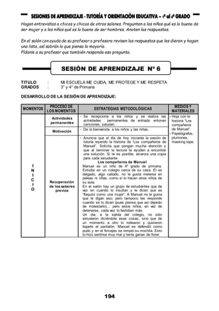 194
Hagan entrevistas a chicos y chicas de otros salones. Pregunten a las niñas qué es lo bueno de
ser mujer y a los niños qué es lo bueno de ser hombres. Anoten las respuestas.
En el salón con ayuda de su profesor o profesora revisen las respuestas que les dieron y hagan
una lista, así sabrán lo que piensa la mayoría.
Pídanle a su profesor que también responda esa pregunta.
TITULO : MI ESCUELA ME CUIDA, ME PROTEGE Y ME RESPETA
GRADOS : 3° y 4° de Primaria
DESARROLLO DE LA SESIÓN DE APRENDIZAJE:
MOMENTOS
PROCESO DE
LOS MOMENTOS
ESTRATEGIAS METODOLÓGICAS
MEDIOS Y
MATERIALES
I
N
I
C
I
O
Actividades
permanentes
- Se recepciona a los niños y se realiza las
actividades permanentes de entrada: entonan
canciones, saludan.
- Hoja con la
historia “Los
compañeros
de Manuel”
- Papelógrafos,
plumones,
masking tape.
Motivación
- Da la bienvenida a los niños y las niñas.
Recuperación
de los saberes
previos
- Anuncia que el día de hoy iniciarás la sesión de
tutoría leyendo la historia de “Los compañeros de
Manuel”. Solicita que pongan mucha atención y
que al terminar la lectura te ayuden a encontrar
una solución. Si te es posible, alcanza una copia
para cada estudiante.
Los compañeros de Manuel
Manuel es un niño de 4º grado de primaria.
Estudia en un colegio cerca de su casa. Él es
delgado, algo callado, no le gusta meterse en
peleas ni riñas, como sí lo hacen otros niños de
su aula.
En el salón hay un grupo de estudiantes que de
vez en cuando lo insultan y le dicen que es
“flaquito como una mujer”. A Manuel no le gusta
que le digan eso; pero tampoco les responde
cuando se lo dicen (pues piensa que así dejarán
de molestarlo)… pero estos niños, en vez de
detenerse, cada vez lo fastidian más.
Un día, a la salida del colegio, no sólo
estuvieron diciéndole esas cosas, sino que de
un momento a otro lo rodearon y quisieron
bajarle el pantalón. Manuel se defendió como
pudo y en el forcejeo se rompió su mochila. Esto
lo hizo sentirse muy mal y tenía ganas de llorar.
SESIÓN DE APRENDIZAJE Nº 6
 