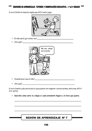 196
Si en el fútbol no hubiera reglas que difícil sería jugar.
 El niño metió gol ¿Vale o no?___________________________________
 ¿Por qué? ________________________________________________
 ¿Puede hacer eso el niño?______________________________________
 ¿Por qué?__________________________________________________
Si en la familia cada uno hiciera lo que quisiera sin respetar ciertas normas, sería muy difícil
vivir juntos.
 Describe cómo sería tu colegio si cada estudiante llegara a la hora que quiere.
_______________________________________________________________
_______________________________________________________________
_______________________________________________________________
SESIÓN DE APRENDIZAJE Nº 7
Me voy, vengo
en la noche.
 