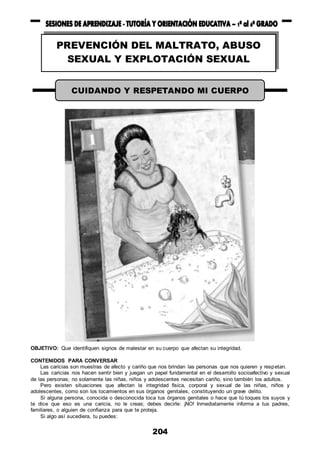 204
OBJETIVO: Que identifiquen signos de malestar en su cuerpo que afectan su integridad.
CONTENIDOS PARA CONVERSAR
Las caricias son muestras de afecto y cariño que nos brindan las personas que nos quieren y respetan.
Las caricias nos hacen sentir bien y juegan un papel fundamental en el desarrollo socioafectivo y sexual
de las personas; no solamente las niñas, niños y adolescentes necesitan cariño, sino también los adultos.
Pero existen situaciones que afectan la integridad física, corporal y sexual de las niñas, niños y
adolescentes, como son los tocamientos en sus órganos genitales, constituyendo un grave delito.
Si alguna persona, conocida o desconocida toca tus órganos genitales o hace que tú toques los suyos y
te dice que eso es una caricia, no le creas; debes decirle: ¡NO! Inmediatamente informa a tus padres,
familiares, o alguien de confianza para que te proteja.
Si algo así sucediera, tu puedes:
PREVENCIÓN DEL MALTRATO, ABUSO
SEXUAL Y EXPLOTACIÓN SEXUAL
INFANTIL
CUIDANDO Y RESPETANDO MI CUERPO
 
