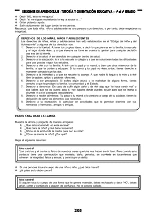 205
 Decir “NO, esto no me gusta”
 Decir: “si me sigues molestando te voy a acusar a ...”
 Gritar pidiendo ayuda.
 Salir rápidamente del lugar donde te encuentras.
Recuerda, que toda niña, niño o adolescente es una persona con derechos, y por tanto, debe respetarse su
integridad.
PASOS PARA USAR LA LÁMINA
Muestre la lámina y pregunte de manera amigable:
 ¿Qué está ocurriendo en esta escena?
 ¿Qué hace la niña? ¿Qué hace la mamá?
 ¿Cómo es la actitud de la madre para con su niña?
 ¿Cómo se siente la niña? ¿Por qué?
Haga el siguiente resumen:
 Si una persona toca el cuerpo de una niña o niño, ¿qué debe hacer?
 ¿A quién se lo debe contar?
DERECHOS DE LOS NIÑAS, NIÑOS Y ADOLESCENTES
Los derechos de niños, niñas y adolescentes han sido establecidos en el “Código del Niño y del
Adolescente” y algunos de tus derechos son:
1. Derecho a la libertad: A tener tus propias ideas, a decir lo que piensas en tu familia, tu escuela
y el lugar donde vives, y a que siempre se tome en cuenta tu opinión para cualquier decisión
que sea de tu interés.
2. Derecho a la salud: A ser atendido en cualquier centro de salud.
3. Derecho a la educación: A ir a la escuela o colegio y a que se solucionen todas las dificultades
para que puedas seguir tus estudios.
4. Derecho a vivir con tu familia: A vivir con tu papá y tu mamá, o bien con otros miembros de la
familia, a que te cuiden y eduquen. Si tu mamá y tu papá no viven juntos, tienes derecho a
mantener contacto con los dos.
5. Derecho a la intimidad y a que se respete tu cuerpo: A que nadie lo toque o lo mire y a vivir
libre de golpes, gritos o palabras ofensivas.
6. Derecho a ser protegido/a: Si sufres algún abuso o te maltratan de alguna forma, tienes
derecho a que te protejan tu familia, la comunidad y el Estado.
7. Derecho a denunciar: En caso de sufrir algún daño o de vivir algo que “te hace sentir mal” o
que sabes que no es bueno para ti, hay lugares donde puedes acudir para que no vuelva a
ocurrirte ni a ti ni a ninguna otra persona.
8. Derecho a recibir alimentos: Tu papá y tu mamá o la persona a cargo de tu cuidado, tienen la
obligación de darte los alimentos que necesitas.
9. Derecho a la recreación: A participar en actividades que te permitan divertirte con tus
hermanos y hermanas, amigos y amigas.
Idea central
“Las caricias y el contacto físico de nuestros seres queridos nos hacen sentir bien. Pero cuando este
contacto tiene una connotación que molesta, daña, perturba, se convierte en tocamientos que
vulneran la integridad física y sexual, y constituye un delito.
Idea central
Si alguien toca tu cuerpo de una forma que te genera malestar, debes rechazarlo y decir “NO”, debes
gritar, correr y contárselo a alguien de confianza. No te quedes callado.
 