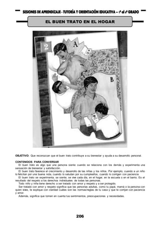206
OBJETIVO: Que reconozcan que el buen trato contribuye a su bienestar y ayuda a su desarrollo personal.
CONTENIDOS PARA CONVERSAR
El buen trato es algo que una persona siente cuando se relaciona con los demás y experimenta una
sensación de bienestar y satisfacción.
El buen trato favorece el crecimiento y desarrollo de las niñas y los niños. Por ejemplo, cuando a un niño
lo felicitan por una buena nota, cuando lo saludan por su cumpleaños, cuando lo corrigen con paciencia.
El buen trato se experimenta, se siente, se vive cada día, en el hogar, en la escuela o en el barrio. Es el
resultado del respeto a los derechos individuales de todas las personas.
Todo niño y niña tiene derecho a ser tratado con amor y respeto y a ser protegido.
Ser tratado con amor y respeto significa que las personas adultas, como tu papá, mamá o la persona con
quien vives, te explique con claridad cuáles son las normas/reglas de tu casa y que te corrijan con paciencia
y amor.
Además, significa que tomen en cuenta tus sentimientos, preocupaciones y necesidades.
EL BUEN TRATO EN EL HOGAR
 