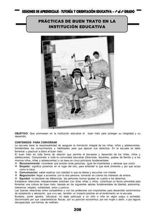 208
OBJETIVO: Que promuevan en la institución educativa el buen trato para proteger su integridad y su
desarrollo.
CONTENIDOS PARA CONVERSAR
La escuela tiene la responsabilidad de asegurar la formación integral de los niñas, niños y adolescentes,
brindándoles los conocimientos y habilidades para que ejerzan sus derechos. En la escuela se debe
fomentar y practicar a diario el buen trato.
El buen trato es toda forma de relación que permite el bienestar y desarrollo de los niñas, niños y
adolescentes. Compromete a toda la comunidad educativa (Directivos, docentes, padres de familia y a los
mismos niños, niñas y adolescentes) y se basa en cinco principios fundamentales:
 Reconocimiento: considerar que existen otras personas, igual de importantes y valiosas que uno/a.
 Empatía: significa ponernos en el lugar del otro, para entender lo que está sintiendo y por qué actúa
como lo hace.
 Comunicación: saber explicar con claridad lo que se desea y escuchar con interés.
 Negociación: llegar a acuerdos con la otra persona, tomando en cuenta los intereses de ambos.
 Equidad: no obstante las diferencias, las personas somos iguales en cuanto a los derechos.
Establecer relaciones interpersonales positivas con otras niñas y niños, constituye un factor primordial para
fomentar una cultura de buen trato, basada en los siguientes valores fundamentales de libertad, autonomía,
tolerancia, respeto, solidaridad, amor y justicia.
Las buenas relaciones entre compañeros y con los profesores son importantes para desarrollar sentimientos
de aceptación y valoración, que a su vez, tendrán un impacto positivo en el rendimiento en la escuela.
Burlarse, poner apodos, ridiculizar, no dejar participar a un niño o niña en algún juego o actividad,
discriminarlo por sus características físicas, por su posición económica, por ser mujer o varón, o por alguna
discapacidad, son formas de maltrato.
PRÁCTICAS DE BUEN TRATO EN LA
INSTITUCIÓN EDUCATIVA
 