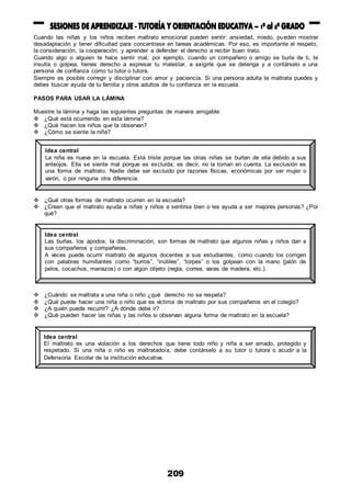 209
Cuando las niñas y los niños reciben maltrato emocional pueden sentir: ansiedad, miedo, pueden mostrar
desadaptación y tener dificultad para concentrase en tareas académicas. Por eso, es importante el respeto,
la consideración, la cooperación; y aprender a defender el derecho a recibir buen trato.
Cuando algo o alguien te hace sentir mal, por ejemplo, cuando un compañero o amigo se burla de ti, te
insulta o golpea, tienes derecho a expresar tu malestar, a exigirle que se detenga y a contárselo a una
persona de confianza como tu tutor o tutora.
Siempre es posible corregir y disciplinar con amor y paciencia. Si una persona adulta te maltrata puedes y
debes buscar ayuda de tu familia y otros adultos de tu confianza en la escuela.
PASOS PARA USAR LA LÁMINA
Muestre la lámina y haga las siguientes preguntas de manera amigable:
 ¿Qué está ocurriendo en esta lámina?
 ¿Qué hacen los niños que la observan?
 ¿Cómo se siente la niña?
 ¿Qué otras formas de maltrato ocurren en la escuela?
 ¿Creen que el maltrato ayuda a niñas y niños a sentirse bien o les ayuda a ser mejores personas? ¿Por
qué?
 ¿Cuándo se maltrata a una niña o niño ¿qué derecho no se respeta?
 ¿Qué puede hacer una niña o niño que es víctima de maltrato por sus compañeros en el colegio?
 ¿A quién puede recurrir? ¿A dónde debe ir?
 ¿Qué pueden hacer las niñas y las niños si observan alguna forma de maltrato en la escuela?
Idea central
La niña es nueva en la escuela. Está triste porque las otras niñas se burlan de ella debido a sus
anteojos. Ella se siente mal porque es excluida; es decir, no la toman en cuenta. La exclusión es
una forma de maltrato. Nadie debe ser excluido por razones físicas, económicas por ser mujer o
varón, o por ninguna otra diferencia.
Idea central
Las burlas, los apodos, la discriminación, son formas de maltrato que algunos niñas y niños dan a
sus compañeros y compañeras.
A veces puede ocurrir maltrato de algunos docentes a sus estudiantes, como cuando los corrigen
con palabras humillantes como “burros”, “inútiles”, “torpes” o los golpean con la mano (jalón de
pelos, cocachos, manazos) o con algún objeto (regla, correa, varas de madera, etc.).
Idea central
El maltrato es una violación a los derechos que tiene todo niño y niña a ser amado, protegido y
respetado. Si una niña o niño es maltratado/a, debe contárselo a su tutor o tutora o acudir a la
Defensoría Escolar de la institución educativa.
 
