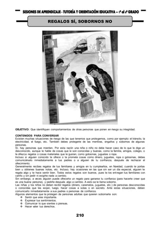 210
OBJETIVO: Que identifiquen comportamientos de otras personas que ponen en riesgo su integridad.
CONTENIDOS PARA CONVERSAR
Existen muchas situaciones de riesgo de las que tenemos que protegernos, como por ejemplo: el tránsito, la
electricidad, el fuego, etc. También debes protegerte de las mentiras, engaños y sobornos de algunas
personas.
Sí, hay personas que mienten. Por esta razón una niña o niño no debe hacer caso de lo que le diga un
desconocido, aunque le hable de cosas que le son conocidas y buenas, como la familia, amigos, colegio, o
le ofrezca regalos o cosas materiales que le gustan, como golosinas, juguetes o ropa.
Incluso si alguien conocido te ofrece o te promete cosas como dinero, juguetes, ropa o golosinas, debes
comunicárselo inmediatamente a tus padres o a alguien de tu confianza, después de rechazar el
ofrecimiento.
Generalmente recibes regalos de tus familiares y amigos en tu cumpleaños, en Navidad, cuando te portas
bien u obtienes buenas notas, etc. Incluso, hay ocasiones en las que sin ser un día especial, alguien te
regala algo y te hace sentir bien. Todos estos regalos son buenos, pues te los entregan tus familiares con
cariño y sin pedir ni exigirte nada a cambio.
Sin embargo, a veces alguien puede ofrecerte un regalo para ganarse tu confianza (para hacerte creer que
es una buena persona), y pedirte después algo a cambio. A esto se le llama soborno.
Las niñas y los niños no deben recibir regalos (dinero, caramelos, juguetes, etc.) de personas desconocidas
o conocidas que les exijan, luego, hacer cosas a solas o en secreto. Ante estas situaciones, deben
comunicarlo inmediatamente a sus padres o personas de confianza.
Algunos elementos que te protegen de personas adultas que quieren sobornarte son:
 Sentir que eres importante.
 Expresar tus sentimientos.
 Comunicar lo que sientes o piensas.
 Hacer valer tus derechos.
REGALOS SÍ, SOBORNOS NO
 