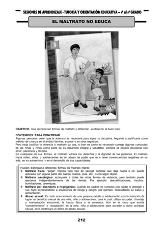 212
OBJETIVO: Que reconozcan formas de maltrato y defiendan su derecho al buen trato.
CONTENIDOS PARA CONVERSAR
Algunas personas creen que la violencia es necesaria para lograr la disciplina, llegando a justificarla como
método de crianza en el ámbito familiar, escolar y en otros espacios.
Pero nada justifica la violencia o maltrato ya que, si bien es cierto es necesario corregir algunas conductas
de las niñas y niños como parte de su desarrollo integral y saludable, siempre es posible disciplinar con
amor, paciencia y respeto.
En cualquiera de sus formas, el maltrato vulnera los derechos y la dignidad de las personas. El maltrato
hacia niñas, niños o adolescentes es un abuso de poder que va a tener consecuencias negativas en su
vida, en su autoestima y en el desarrollo de sus capacidades.
EL MALTRATO NO EDUCA
Pueden distinguirse diferentes formas de maltrato infantil:
 Maltrato físico: “pegar” implica todo tipo de castigo corporal que deja huella o no; puede
aplicarse con alguna parte del cuerpo (manos, pies, etc.) o con algún objeto.
 Maltrato psicológico: acompaña a todas las otras formas de violencia, pero también puede
ejercerse independientemente de las demás. Por ejemplo: descalificaciones, insultos,
humillaciones, amenazas.
 Maltrato por abandono o negligencia: Cuando los padres no cumplen con cuidar ni proteger a
sus hijos exponiéndolos a situaciones de riesgo y peligro, por ejemplo, descuidando su salud y
alimentación.
 Abuso sexual: Es todo acercamiento de una persona (adulta o adolescente) con la intención de
lograr un beneficio sexual de una niña, niño o adolescente; para lo cual, utiliza su poder, chantaje
o manipulación emocional, la fuerza física o la amenaza. Aún en el caso que exista
“consentimiento” o “aceptación” de la niña, niño o adolescente para acceder a dicha actividad
sexual, esto constituye un delito de abuso sexual.
 