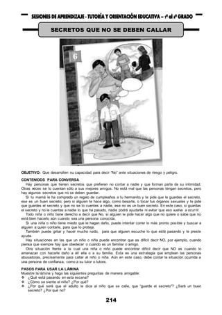 214
OBJETIVO: Que desarrollen su capacidad para decir “No” ante situaciones de riesgo y peligro.
CONTENIDOS PARA CONVERSA
Hay personas que tienen secretos que prefieren no contar a nadie y que forman parte de su intimidad.
Otras veces se lo cuentan sólo a sus mejores amigos. No está mal que las personas tengan secretos, pero
hay algunos secretos que no se deben guardar.
Si tu mamá le ha comprado un regalo de cumpleaños a tu hermanito y te pide que le guardes el secreto,
ese es un buen secreto; pero si alguien te hace algo, como besarte, o tocar tus órganos sexuales y te pide
que guardes el secreto y que no se lo cuentes a nadie, ese no es un buen secreto. En este caso, si guardas
el secreto y no le cuentas a nadie lo que ha pasado, nadie podrá ayudarte ni evitar que eso vuelva a ocurrir.
Todo niña o niño tiene derecho a decir que No, si alguien le pide hacer algo que no quiere o sabe que no
está bien hacerlo aún cuando sea una persona conocida.
Si una niña o niño tiene miedo que le hagan daño, puede intentar correr lo más pronto posible y buscar a
alguien a quien contarle, para que lo proteja.
También puede gritar y hacer mucho ruido, para que alguien escuche lo que está pasando y le preste
ayuda.
Hay situaciones en las que un niño o niña puede encontrar que es difícil decir NO, por ejemplo, cuando
piensa que siempre hay que obedecer o cuando es un familiar o amigo.
Otra situación frente a la cual una niña o niño puede encontrar difícil decir que NO es cuando lo
amenazan con hacerle daño a él/ ella o a su familia. Esta es una estrategia que emplean las personas
abusadoras, precisamente para callar al niño o niña. Aún en este caso, debe contar la situación ocurrida a
una persona de confianza, como a su tutor o tutora.
PASOS PARA USAR LA LÁMINA
Muestre la lámina y haga las siguientes preguntas de manera amigable:
 ¿Qué está pasando en esta escena?
 ¿Cómo se siente el niño? ¿Por qué?
 ¿Por qué será que el adulto le dice al niño que se calle, que “guarde el secreto”? ¿Será un buen
secreto? ¿Por qué no?
SECRETOS QUE NO SE DEBEN CALLAR
 