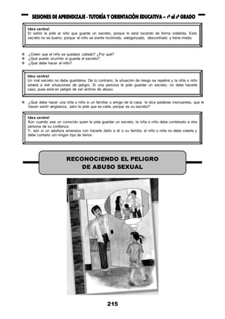 215
 ¿Creen que el niño se quedará callado? ¿Por qué?
 ¿Qué puede ocurrirle si guarda el secreto?
 ¿Qué debe hacer el niño?
 ¿Qué debe hacer una niña o niño si un familiar o amigo de la casa le dice palabras insinuantes, que le
hacen sentir vergüenza, pero le pide que se calle, porque es su secreto?
Idea central
El señor le pide al niño que guarde un secreto, porque lo está tocando de forma indebida. Este
secreto no es bueno, porque el niño se siente incómodo, avergonzado, desconfiado y tiene miedo.
Idea central
Un mal secreto no debe guardarse. De lo contrario, la situación de riesgo se repetirá y la niña o niño
volverá a vivir situaciones de peligro. Si una persona le pide guardar un secreto, no debe hacerle
caso, pues está en peligro de ser víctima de abuso.
Idea central
Aún cuando sea un conocido quien le pida guardar un secreto, la niña o niño debe contárselo a otra
persona de su confianza.
Y, aún si un adulto/a amenaza con hacerle daño a él o su familia, el niño o niña no debe creerle y
debe contarlo sin ningún tipo de temor.
RECONOCIENDO EL PELIGRO
DE ABUSO SEXUAL
 