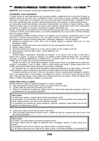 216
OBJETIVO: Que comuniquen situaciones de riesgo de abuso sexual.
CONTENIDOS PARA CONVERSAR
El abuso sexual es todo acercamiento de una persona adulta o adolescente con la intención de lograr un
beneficio sexual de una niña, niño o adolescente; para lo cual utiliza su poder, chantaje o manipulación
emocional, la fuerza física o la amenaza. Aun en el caso que exista “consentimiento” o “aceptación” de la
niña, niño o adolescente para acceder a dicha actividad sexual, esto constituye un delito de abuso sexual.
Los abusadores pueden ser personas conocidas o desconocidas, ser varones o mujeres, jóvenes o viejos.
Puede ser alguien que, por el puesto que ocupa, tiene autoridad y poder sobre la niña, niño o adolescente,
por ejemplo: un cuidador, un docente, o puede ser un amigo/a de la familia, etc.
Cuando el abusador es una persona de su entorno familiar, para muchas niñas o niños puede resultar difícil
comunicar el hecho, pues sienten temor, o se sienten responsables de lo que ocurre y terminan callando.
¡Nunca te quedes callado!
Los abusadores/as, pueden emplear la fuerza o los engaños con sus víctimas, usando frases como: “no es
nada malo”; “lo vamos a pasar muy bien”; “va a ser nuestro secreto”; “yo sé que esto a tí también te gusta”.
Los abusadores/as utilizan conductas seductoras, mentirosas, engañosas, como por ejemplo:
 Ganarse la confianza de la niña, niño o de la familia, jugando o pasando tiempo con él o ella,
haciéndose amigos.
 Engañarlos y decirles que lo que están haciendo les sirve para aprender de la vida.
 Ofrecer cosas a cambio.
 Amenazar diciendo que nadie les va a creer, que los padres se van a enojar con él, etc.
 Darles premios, tener con ellas o ellos un trato diferencial, etc.
 Usar la fuerza.
También pueden amenazarlos, diciéndoles por ejemplo, “si no haces lo que te digo, le haré daño a
alguien que tú quieres”. O quizás los obliguen a no contarle a nadie a través de frases como: “si cuentas lo
que pasa, tu mamá te abandonará o se volverá loca”; “si cuentas, nadie te va a creer”; “si cuentas, todos
creerán que es tu culpa”; “por tu culpa se destruirá la familia”.
Cuando una niña o niño recibe alguna agresión, ya sea sexual o física, es probable que se sienta solo,
inseguro y desconfiado, y que no desee acudir a nadie porque tiene miedo o porque piensa que no le
creerán, pero siempre habrá alguien dispuesto a escucharlo y protegerlo.
Es importante que los niños víctimas de violencia sepan que la agresión no es algo natural, ni que ellos
hayan provocado; que su conducta nunca justifica una acción violenta por parte de otras personas.
El recurso principal de una niña o niño son sus padres. Ellos son quienes deben protegerlo y ayudarlo.
Pero si por alguna razón no tiene padres, sus padres no le creen, o son ellos mismos quienes le hacen
daño, entonces debe buscar a otros adultos de confianza para que los protejan. Puede ser alguien de la
familia, o también una profesora o profesor u otra persona.
PASOS PARA USAR LA LÁMINA
Muestre la lámina y haga las siguientes preguntas de manera amigable:
 ¿Qué está pasando en esta escena? ¿Cómo se siente la niña? ¿Por qué?
 ¿Cuáles serán las intenciones del adulto con la niña?
 ¿Cómo se le denomina al adulto que obliga a una niña o niño a tener relaciones sexuales? ¿Cuál es el
comportamiento de una persona abusadora?
 ¿Creen que el abuso sexual solo les ocurre a las niñas?
 ¿Han escuchado sobre casos de abuso sexual? ¿Cuáles han sido las consecuencias para la niña o niño
que ha sido abusada/o?
Idea central
La niña está en peligro; un adulto quiere abusar sexualmente de ella.
Un abusador/a, es una persona que cree que por ser mayor, por tener autoridad o por sentirse más
fuerte, puede someter a una niña o niño a prácticas sexuales.
Un abusador/a se comporta de manera seductora, mentirosa, engañosa, regala objetos con el fn de
ganarse la confianza de su víctima.
Idea central
Las niñas y los niños pueden ser víctimas de abuso sexual.
El abuso sexual pone en peligro el desarrollo físico, psicológico, sexual y la vida misma de la
víctima.
El abusador/a hace creer a su víctima que nadie le creerá si cuenta lo sucedido.
Si se diera el caso que no le crean en su casa, la niña o niño debe contárselo a una persona de
confianza como su tutora o tutor.
 