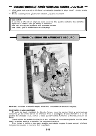 217
 ¿Qué puede hacer una niña o niño frente a una situación de peligro de abuso sexual? ¿A quién le debe
contar?
 En una situación parecida ¿Qué harían ustedes? ¿A quiénes recurrirían?
OBJETIVO: Promover un ambiente seguro, rechazando situaciones que afecten su integridad.
CONTENIDOS PARA CONVERSAR
El acoso se puede manifestar de diferentes formas, como los avances físicos y conversaciones
insinuantes y/o de carácter sexual, las amenazas físicas o psicológicas. El acoso también es el uso de
palabras de naturaleza sexual, escritas u orales, que son hostiles, humillantes u ofensivas para quien las
recibe.
Cuando alguien es acosado la situación no solo interfiere con una vivencia agradable sino que puede
llevar a la persona a asociar la sexualidad con sentimientos negativos.
Si un “amigo” te insiste en que veas o acaricies sus órganos sexuales, te dejes acariciar, o te hace
insinuaciones sexuales, es importante decir no y alejarte.
Idea central
Si una niña o niño está en peligro de abuso sexual no debe quedarse callada/o. Debe contarlo a
alguien de su confianza para que detenga al abusador/a.
Debe decir No si alguien le propone tener relaciones sexuales.
Debe correr y gritar si está en una situación de peligro.
PROMOVIENDO UN AMBIENTE SEGURO
 