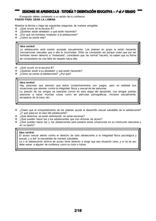 218
Enseguida debes contárselo a un adulto de tu confianza.
PASOS PARA USAR LA LÁMINA
Muestre la lámina y haga las siguientes preguntas de manera amigable:
 ¿Qué ocurre en la escena A?
 ¿Quiénes están alrededor y qué están haciendo?
 ¿Por qué los hombres molestan a la adolescente?
 ¿Cómo se siente ella?
 ¿Qué ocurre en la escena B?
 ¿Quiénes están a su alrededor y qué están haciendo?
 ¿Cómo se siente el adolescente? ¿Por qué?
 ¿Creen que el comportamiento de los jóvenes ayuda al desarrollo sexual saludable de la adolescente?
¿Y qué pasa en el caso del adolescente?
 ¿Qué derechos se están violentando en estas escenas?
 ¿Qué pueden hacer las y los adolescentes que son víctimas de acoso?
 ¿Qué pueden hacer las y los adolescentes para prevenir estas situaciones en su institución educativa y
en su barrio?
Idea central
La adolescente está siendo acosada sexualmente. Los jóvenes en grupo le están haciendo
insinuaciones sexuales que a ella le incomodan. Ellos se comportan así porque creen que por ser
hombres tienen derecho a “molestarla”, consideran que “es normal” hacerlo, no saben que su forma
de comportarse es una falta de respeto hacia ella.
Idea central
Hay personas que piensan que estos comportamientos son juegos, pero en realidad son
situaciones que atentan contra la integridad física y sexual de las personas.
La presión de los amigos es bastante común en esta etapa del desarrollo. Los amigos podrían
presionar a hacer muchas cosas como ver películas pornográficas, iniciarse sexualmente,
escaparse de la casa, etc.
Idea central
El acoso sexual atenta contra el derecho de todo adolescente a la integridad física psicológica y
sexual, y a vivir la sexualidad de manera saludable.
La o el adolescente víctima de acoso tiene derecho a exigir que esa situación cese, y si no es así,
debe avisar a alguien de confianza como su tutor o tutora.
 