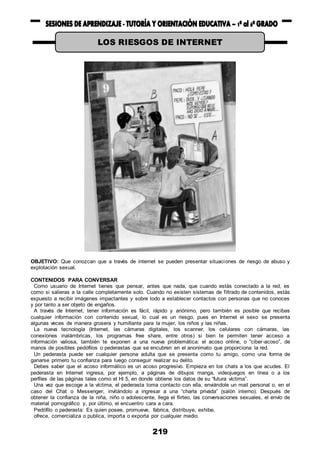 219
OBJETIVO: Que conozcan que a través de internet se pueden presentar situaciones de riesgo de abuso y
explotación sexual.
CONTENIDOS PARA CONVERSAR
Como usuario de Internet tienes que pensar, antes que nada, que cuando estás conectado a la red, es
como si salieras a la calle completamente solo. Cuando no existen sistemas de filtrado de contenidos, estás
expuesto a recibir imágenes impactantes y sobre todo a establecer contactos con personas que no conoces
y por tanto a ser objeto de engaños.
A través de Internet, tener información es fácil, rápido y anónimo, pero también es posible que recibas
cualquier información con contenido sexual, lo cual es un riesgo, pues en Internet el sexo se presenta
algunas veces de manera grosera y humillante para la mujer, los niños y las niñas.
La nueva tecnología (Internet, las cámaras digitales, los scanner, los celulares con cámaras, las
conexiones inalámbricas, los programas free share, entre otros) si bien te permiten tener acceso a
información valiosa, también te exponen a una nueva problemática: el acoso online, o “ciber-acoso”, de
manos de posibles pedófilos o pederastas que se encubren en el anonimato que proporciona la red.
Un pederasta puede ser cualquier persona adulta que se presenta como tu amigo, como una forma de
ganarse primero tu confianza para luego conseguir realizar su delito.
Debes saber que el acoso informático es un acoso progresivo. Empieza en los chats a los que acudes. El
pederasta en Internet ingresa, por ejemplo, a páginas de dibujos manga, videojuegos en línea o a los
perfiles de las páginas tales como el Hi 5, en donde obtiene los datos de su “futura víctima”.
Una vez que escoge a la víctima, el pederasta toma contacto con ella, enviándole un mail personal o, en el
caso del Chat o Messenger, invitándolo a ingresar a una “charla privada” (salón interno). Después de
obtener la confianza de la niña, niño o adolescente, llega el flirteo, las conversaciones sexuales, el envío de
material pornográfico y, por último, el encuentro cara a cara.
Pedófilo o pederasta: Es quien posee, promueve, fabrica, distribuye, exhibe,
ofrece, comercializa o publica, importa o exporta por cualquier medio.
LOS RIESGOS DE INTERNET
 