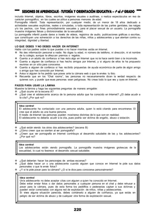 220
incluido Internet, objetos, libros, escritos, imágenes visuales o auditivas, o realiza espectáculos en vivo de
carácter pornográfico, en los cuales se utilice a personas menores de edad.
Pornografía infantil: Toda representación, por cualquier medio, de un menor de 18 años dedicado a
actividades sexuales explícitas, reales o simuladas, o toda representación de las partes genitales, las nalgas
y/o los pechos, con fines primordialmente sexuales y para el placer sexual de un usuario. La pornografía
muestra imágenes falsas y distorsionadas de la sexualidad.
La pornografía infantil puede darse a través de videos, registros de audio, publicaciones gráficas o escritas,
que constituyen una vulneración a los derechos de las niñas, niños y adolescentes y que atentan contra su
integridad, dignidad y libertad.
LO QUE DEBES Y NO DEBES HACER EN INTERNET
Habla con tus padres sobre lo que puedes o no hacer mientras estás en Internet.
 No des información personal a nadie. No digas tu edad, ni número de teléfono, ni dirección, ni el nombre
de tu colegio, aunque te ofrezcan premios o regalos.
 Cuenta a un adulto de confianza si has visto algo en Internet que no te hace sentir bien o te incomoda.
 Cuenta a alguien de confianza si has hecho amigos por Internet, y si alguno de ellos te ha propuesto
reunirse en un sitio para conocerse.
 Cuenta a alguien de confanza si has recibido propuestas de ayuda económica de parte de algún amigo
o amiga que has conocido por Internet.
 Avisa si alguien te ha pedido que poses ante la cámara web o que le envíes tu foto.
 Recuerda que en los “Chat rooms”, las personas no necesariamente dicen la verdad respecto de
quienes son, y puede que esas personas sean peligrosas. No creas todo lo que ves y oyes en Internet.
PASOS PARA USAR LA LÁMINA
Muestre la lámina y haga las siguientes preguntas de manera amigable:
 ¿Qué ocurre en la escena A?
 ¿Qué cree el adolescente acerca de la persona adulta que ha conocido en Internet? ¿El debe acudir a
la cita? ¿Por qué no?
 ¿Qué están viendo los otros dos adolescentes? (escena B)
 ¿Cómo creen que se sienten al ver pornografía?
 ¿Creen que ver pornografía en Internet contribuye al desarrollo saludable de las y los adolescentes?
¿Por qué no?
 ¿Qué deberían hacer los personajes de ambas escenas?
 ¿Qué debe hacer un o una adolescente cuando alguien que conoce en Internet le pide sus datos
personales o que le envíe fotos?
 ¿Y si le pide posar para la cámara? ¿O si le dice para conocerse personalmente?
Idea central
El adolescente ha contactado con una persona adulta, quien lo está citando para encontrarse. El
cree que el adulto es una buena persona.
A través de Internet las personas pueden mostrarse distintas de lo que son en realidad.
El adolescente no debería acudir a la cita, pues podría ser víctima de engaño, abuso o violación.
Idea central
Los adolescentes están viendo pornografía. La pornografía muestra imágenes grotescas de la
sexualidad, lo cual no favorece el desarrollo sexual saludable.
Idea central
Un/a adolescente no debe aceptar citas con alguien a quien ha conocido en Internet.
Debe evitar enviar fotos o dar datos personales a cualquier persona en el chat y debe rehusar a
posar para la cámara, pues de esta forma los pedófilos o pederastas captan a sus víctimas y
pueden estar conectados con alguna red de explotación de niños, niñas y adolescentes.
Si vives alguna situación parecida, debes contárselo a alguien de confianza, ya que estás en
peligro de ser víctima de abuso y de cualquier otra forma de explotación sexual.
 