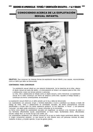 221
OBJETIVO: Que conozcan las diversas formas de explotación sexual infantil y sus causas, reconociéndolas
como un delito que debe ser denunciado.
CONTENIDOS PARA CONVERSAR
“La explotación sexual infantil es una violación fundamental de los derechos de la niñez, abarca
el abuso sexual por parte del adulto, y la remuneración en dinero o en especie para la niña, niño
o adolescente o para una tercera persona o personas.
La niña, niño o adolescente es tratado como un objeto sexual y como mercancía. La explotación
sexual de la niñez constituye una forma de violencia contra ésta, equivale al trabajo forzado y
constituye una forma contemporánea de esclavitud”
La explotación sexual infantil es un delito penado por la ley y debe ser denunciado.
Los explotadores son personas (mujer u hombre) dedicados a lucrar o satisfacer sus deseos a través del
trabajo de niñas, niños o adolescentes en actividades sexuales. No tienen características comunes
identificables a simple vista (no tienen apariencia grotesca, no son deformes, ni “locos”…), son personas
“comunes” con algún poder económico y a veces conocidas en la comunidad.
La forma como operan los explotadores sexuales son engañosas: se acercan a los menores de edad o a
sus familiares ofreciéndoles ayuda, proponiéndoles un futuro mejor, facilitándoles dinero, ofreciéndoles
estudio, trabajo fácil, un mundo de lujo o de confort, etc.
Los explotadores establecen una “relación comercial” en la que no media ningún sentimiento afectivo, moral,
ni ningún compromiso posterior. Lo que buscan es sólo obtener sexo con personas menores de edad,
mediante el abuso y el poder ejercido, lo que les genera placer.
CONOCIENDO ACERCA DE LA EXPLOTACIÓN
SEXUAL INFANTIL
 