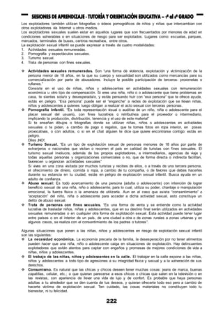 222
Los explotadores también utilizan fotografías o videos pornográficos de niños y niñas que intercambian con
otros explotadores vía Internet u otros medios.
Los explotadores sexuales suelen estar en aquellos lugares que son frecuentados por menores de edad en
condiciones vulnerables o en situaciones de riesgo para ser explotados. Lugares como: escuelas, parques,
mercados, terminales de buses, centros recreativos, entre otros.
La explotación sexual infantil se puede expresar a través de cuatro modalidades:
1. Actividades sexuales remuneradas.
2. Pornografía y espectáculos sexuales.
3. Turismo sexual.
4. Trata de personas con fines sexuales.
 Actividades sexuales remuneradas. Son “una forma de violencia, explotación y victimización de la
persona menor de 18 años, en la que su cuerpo y sexualidad son utilizados como mercancías para su
comercialización por parte de abusadores. Incluye la posible participación de terceros: proxenetas o
rufianes.”
Consiste en el uso de niñas, niños y adolescentes en actividades sexuales con remuneración
económica u otro tipo de compensación. Si eres una niña, niño o o adolescente que tiene problemas en
casa, te sientes sola/o y desesperada/o, y estás pensando huir con “esa persona” que te ofrece ayuda,
estás en peligro. “Esa persona” puede ser el “enganche” a redes de explotación que se llevan niñas,
niños y adolescentes a quienes luego obligan a realizar el acto sexual con terceras personas.
 Pornografía Infantil. “Es toda representación visual o auditiva de un niño, niña o adolescente para el
placer sexual del usuario, con fines lucrativos o retributivos para el proveedor o intermediario,
implicando la producción, distribución, tenencia y el uso de este material”
Si te enseñan dibujos o fotografías donde se utilizan niñas, niños o adolescentes en actividades
sexuales o te piden, a cambio de pago o regalos, que te tomes fotos en ropa interior, en poses
provocativas, o con adultos, o si en el chat alguien te dice que quiere encontrarse contigo: estás en
peligro.
Diles ¡NO!.
 Turismo Sexual. “Es un tipo de explotación sexual de personas menores de 18 años por parte de
extranjeros o nacionales que visitan o recorren el país en calidad de turistas con fines sexuales. El
turismo sexual involucra, además de los propios explotadores, a intermediarios, agencias de viaje y
todas aquellas personas y organizaciones comerciales o no, que de forma directa o indirecta facilitan,
favorecen u organizan actividades sexuales”
Si vives en una zona visitada por muchos turistas y recibes de ellos, o a través de una tercera persona,
el ofrecimiento de dinero, comida o ropa, a cambio de tu compañía, o de favores que debes hacerles
durante su estancia en tu ciudad, estás en peligro de explotación sexual infantil. Busca ayuda en un
adulto de confianza.
 Abuso sexual: Es todo acercamiento de una persona (adulta o adolescente) con intención de lograr
beneficio sexual de una niña, niño o adolescente; para lo cual, utiliza su poder, chantaje o manipulación
emocional, la fuerza física o la amenaza de utilizarla. Aun en el caso que exista “consentimiento” o
“aceptación” del niño, niña o adolescente para acceder a dicha actividad sexual, esto constituye un
delito de abuso sexual.
 Trata de personas con fines sexuales. “Es una forma de venta y se entiende como la actividad
lucrativa de trasladar niños, niñas y adolescentes, que en su destino final serán utilizados en actividades
sexuales remuneradas o en cualquier otra forma de explotación sexual. Esta actividad puede tener lugar
entre países o en el interior de un país, de una ciudad a otra o de zonas rurales a zonas urbanas y en
algunos casos, se realiza con el consentimiento de los padres o tutores”.
Algunas situaciones que ponen a las niñas, niños y adolescentes en riesgo de explotación sexual infantil
son las siguientes:
 La necesidad económica. La economía precaria de la familia, la desesperación por no tener alimentos
pueden hacer que una niña, niño o adolescente caiga en situaciones de explotación. Hay delincuentes
explotadores que están atentos para captar con engaños y promesas de mejores condiciones de vida a
niñas, niños y adolescentes.
 El trabajo de las niñas, niños y adolescentes en la calle. El trabajar en la calle expone a las niñas,
niños y adolescentes a todo tipo de agresiones a su integridad física y sexual y a la vulneración de sus
derechos.
 Consumismo. Es natural que las chicas y chicos deseen tener muchas cosas: jeans de marca, buenas
zapatillas, celular, etc.; o que quieran parecerse a esos chicos o chicas que salen en la televisión o en
las revistas, con apariencia de llevar una vida de lujo y de confort. Es probable que haya personas
adultas a tu alrededor que se den cuenta de tus deseos, y quieran ofrecerte todo eso pero a cambio de
hacerte víctima de explotación sexual. Ten cuidado, las cosas materiales no constituyen todo tu
bienestar, ni tu felicidad.
 