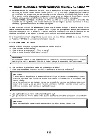 223
 Maltrato infantil. Es seguro que las niñas, niños y adolescentes víctimas de maltrato o abuso sexual
dentro de sus familias deseen escapar de esa situación y por lo tanto estén más expuestos al riesgo de
ser engañados por una persona que se presenta como su salvador/a, ofreciéndole todo tipo de ayuda.
Si te sientes solo/a, abandonado/a, maltratado/a, busca ayuda en alguien de tu confianza, como tu
docente tutor/a, y recurre a la Defensoría Escolar u otra institución de ayuda y pide apoyo.
 Acceso limitado a servicios educativos. Un niño o una niña que no va a la escuela se encuentra más
vulnerable de ser engañado, pues no está informado/a de los riesgos a que está expuesto/a, ni de sus
derechos y generalmente carece de una red de soporte.
Si vives cualquier situación de vulnerabilidad (como falta de dinero, maltrato o violencia familiar, abuso
sexual, problemas en la escuela, etc.) estás en riesgo y puedes ser reclutado/a por adultos delincuentes que
aparentan preocuparse por tu situación y pueden engañarte ofreciéndote una vida de bienestar en las
ciudades; en realidad, lo que quieren es tomarte como esclavo/a y someterte a explotación sexual.
Si te vieras involucrado/a en este problema, puedes llamar a la línea 100 del MIMDES o a la línea Anti Trata
de Personas: 0-800-2-32-32 para solicitar orientación o ayuda.
PASOS PARA USAR LA LÁMINA
Muestre la lámina y haga las siguientes preguntas de manera amigable:
 ¿Qué observan en esta escena?
 ¿Qué le ocurre al adolescente? ¿Cómo se siente?
 ¿Qué le ofrece el adulto? ¿Cuál es su intención?
 ¿De qué forma el adolescente podría ser explotado por el adulto?
 ¿Qué otras situaciones exponen a un niño/a o adolescente al riesgo de explotación?
 ¿La explotación sexual infantil está sancionada por la ley?
 ¿De qué manera los mismos adolescentes pueden contribuir a combatir la explotación sexual infantil?
Idea central
El adolescente está en la calle, no tiene dinero, se siente triste y necesita comida y ropa. El adulto le
ofrece ayuda, pero su verdadera intención es poner a trabajar al adolescente para ganar dinero.
Idea central
El adulto explota sexualmente al adolescente haciendo que tenga relaciones sexuales por dinero,
pidiéndole que pose para revistas de adultos (pornografía), o trasladándolo a otra ciudad para
hacerlo trabajar.
Las y los adolescentes que trabajan, los que han emigrado del campo a las ciudades, quienes no
asisten a la escuela y los que son o han sido víctimas de maltrato o violencia en sus hogares,
están más expuestos a ser víctimas de explotación sexual.
Idea central
Todas las modalidades de explotación sexual infantil son delitos y la ley los sanciona.
 