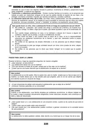 225
extendida es que el sexo con vírgenes renueva la juventud, incrementa la virilidad y proporciona buena
salud, longevidad y suerte en los negocios.
 Tradiciones y costumbres perjudiciales. Existen muchas familias en la sierra y en la amazonía que
todavía se guían por tradiciones antiguas en las que los padres deciden el esposo de sus hijas y las
entregan a la fuerza a hombres mayores por razones económicas, sociales o políticas.
 La valoración social del niño y de la niña. Las niñas, niños y adolescentes son más vulnerables a ser
víctimas de explotación sexual, en la medida en que la sociedad no reconoce que los niños son sujetos
de derechos, sino que consideran “normal” o “tolerable” el maltrato o la explotación sexual infantil.
PASOS PARA USAR LA LÁMINA
Muestre la lámina y haga las siguientes preguntas de manera amigable:
 ¿Qué observan en esta lámina?
 ¿La adolescente desea irse con la madrina?
 ¿Por qué razones la madre de la joven acepta que su hija viaje con la madrina?
 ¿Creen que es una buena decisión que la adolescente se separe de su familia?
 ¿A qué situaciones de peligro está expuesta la adolescente que se aleja de su familia?
 ¿Conocen historias parecidas en su comunidad?
 ¿Qué puede hacer un o una adolescente en una situación similar, cuando se da cuenta de que está en
peligro?
 ¿Cómo creen que se puede evitar esta situación?
 ¿De qué manera las y los adolescentes pueden contribuir a generar conciencia en la sociedad acerca
de este problema?
Qué puede hacer un niño, niña o adolescente frente al riesgo de explotación sexual infantil
 NO confíes en cualquiera aún cuando sea amigo o conocido de tu familia y se muestre muy
cariñoso contigo, te alabe o diga que te quiere, que desea ayudarte o que se ha enamorado de
tí.
 Aún cuando tengas problemas en casa, si te maltratan o abusan de tí busca a alguien de
confianza, alguien que te proteja, o acude a la Defensoría Escolar.
 Tú eres menor de edad, y aún cuando seas el mayor de tu casa, no es tu responsabilidad
solucionar los problemas económicos de tu familia, y peor aún, atentando contra tu propia
integridad o tu vida.
 No confíes en las agencias de empleo informales o en las personas que te ofrecen trabajos
fáciles.
 Si tu enamorado te pide que tengas actividad sexual con otros como prueba de amor, aléjate
de él: no te quiere.
 No confíes en las personas que te dicen que tienen “amigos” en la ciudad que te pueden
ayudar.
 Ante cualquier duda o situación incómoda informa a tu familia o acude a alguien de confianza
en la escuela, a tu tutor o tutora, a las Defensorías del Niño y del Adolescente, a las Parroquias
o instituciones sociales, que apoyan con programas de desarrollo humano y protección a la
niñez.
Idea central
La adolescente se va del pueblo. Ella no quiere irse, pero la madre acepta que su hija se vaya con la
madrina. La madre desea que su hija estudie para que progrese, pero no se da cuenta que alejarla
de la familia la pone en situación de riesgo.
Idea central
Cuando a una adolescente, cuya familia atraviesa por problemas económicos, le ofrecen trabajar en
la ciudad y luego la explotan sexualmente obligándola a tener relaciones sexuales, esto constituye un
delito y debe ser denunciado.
Idea central
La adolescente no debe quedarse callada, debe decirle a su mamá que es un riesgo irse de la casa.
 