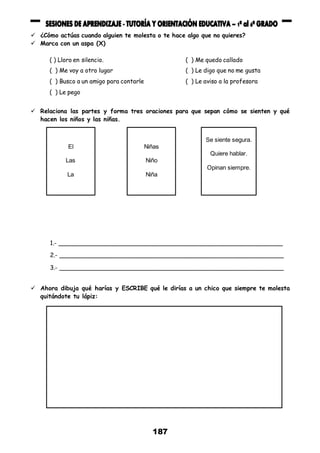 187
 ¿Cómo actúas cuando alguien te molesta o te hace algo que no quieres?
 Marca con un aspa (X)
( ) Lloro en silencio. ( ) Me quedo callado
( ) Me voy a otro lugar ( ) Le digo que no me gusta
( ) Busco a un amigo para contarle ( ) Le aviso a la profesora
( ) Le pego
 Relaciona las partes y forma tres oraciones para que sepan cómo se sienten y qué
hacen los niños y las niñas.
1.- _____________________________________________________________
2.- _____________________________________________________________
3.- _____________________________________________________________
 Ahora dibuja qué harías y ESCRIBE qué le dirías a un chico que siempre te molesta
quitándote tu lápiz:
El
Las
La
Niñas
Niño
Niña
Se siente segura.
Quiere hablar.
Opinan siempre.
 