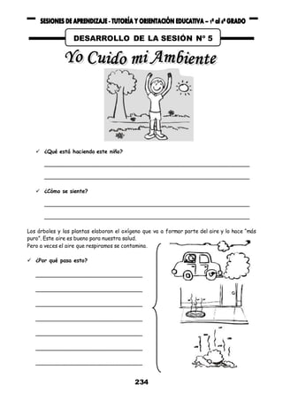 234
 ¿Qué está haciendo este niño?
_______________________________________________________________
_______________________________________________________________
 ¿Cómo se siente?
_______________________________________________________________
_______________________________________________________________
Los árboles y las plantas elaboran el oxígeno que va a formar parte del aire y lo hace “más
puro”. Este aire es bueno para nuestra salud.
Pero a veces el aire que respiramos se contamina.
 ¿Por qué pasa esto?
_________________________________
_________________________________
_________________________________
_________________________________
_________________________________
_________________________________
_________________________________
DESARROLLO DE LA SESIÓN Nº 5
 