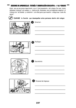 237
Cada uno es una pieza importante en el funcionamiento del colegio. Por eso, todos
debemos trabajar con esmero y dedicación. Asimismo, nos corresponde respetar el
trabajo de los demás y colaborar con ellos para que nuestro colegio sea cada día
mejor.
ESCRIBE la función que desempeñan estas personas dentro del colegio:
Director:
__________________________________
__________________________________
__________________________________
Profesor:
__________________________________
__________________________________
__________________________________
Secretaria:
__________________________________
__________________________________
__________________________________
Personal de limpieza:
___________________________________
___________________________________
___________________________________
A
B
C
D
 