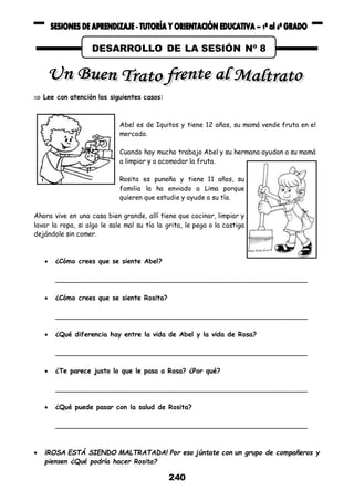 240
 Lee con atención los siguientes casos:
Abel es de Iquitos y tiene 12 años, su mamá vende fruta en el
mercado.
Cuando hay mucho trabajo Abel y su hermana ayudan a su mamá
a limpiar y a acomodar la fruta.
Rosita es puneña y tiene 11 años, su
familia la ha enviado a Lima porque
quieren que estudie y ayude a su tía.
Ahora vive en una casa bien grande, allí tiene que cocinar, limpiar y
lavar la ropa, si algo le sale mal su tía la grita, le pega o la castiga
dejándole sin comer.
 ¿Cómo crees que se siente Abel?
______________________________________________________________
 ¿Cómo crees que se siente Rosita?
______________________________________________________________
 ¿Qué diferencia hay entre la vida de Abel y la vida de Rosa?
______________________________________________________________
 ¿Te parece justo lo que le pasa a Rosa? ¿Por qué?
______________________________________________________________
 ¿Qué puede pasar con la salud de Rosita?
______________________________________________________________
 ¡ROSA ESTÁ SIENDO MALTRATADA! Por eso júntate con un grupo de compañeros y
piensen ¿Qué podría hacer Rosita?
DESARROLLO DE LA SESIÓN Nº 8
 