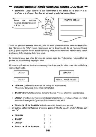 241
 Escríbanlo. Luego cuenten lo que escribieron a los demás de la clase y a su
profesor o profesora. Escriban en un papel grande las buenas ideas.
Todas las personas tenemos derechos, pero los niños y las niñas tienen derechos especiales.
Los “Derechos del Niño” fueron reconocidos por la Organización de las Naciones Unidas
(ONU), para asegurar de que todos los niños y niñas puedan tener una infancia feliz y sean
protegidos de los abusos y daños a su salud.
Es necesario hacer que estos derechos se cumplan cada día. Todos somos responsables: los
padres, las autoridades y los propios niños.
En nuestro país existen instituciones encargadas de ver que los niños estén bien cuidados y
reciban buen trato.
 DEMUNA (Defensoría Municipal del Niño y del Adolescente):
Atiende las denuncias de los niños maltratados.
 INABIF (Instituto Nacional de Bienestar Social): Protege a los niños abandonados.
 UNICEF (Fondo de las Naciones Unidas para la Infancia): Ayuda y protege a los niños
en casos de emergencia ( guerras, desastres naturales, etc).
 FISCALIA DE LA FAMILIA Atiende denuncias de maltratos y otros.
 ¿A cuál de estas instituciones crees que podría ir Rosita a pedir ayuda? Márcala con
una “x”
 DEMUNA ( )
 INABIF ( )
 UNICEF ( )
 FISCALIA DE LA FAMILIA ( )
Estas son nuestras
mejores ideas para ayudar
a R o s i t a .
BUENAS IDEAS:
____________________
____________________
____________________
UNICEF DEMUNA
INABIF FISCALIA DE FAMILIA
 