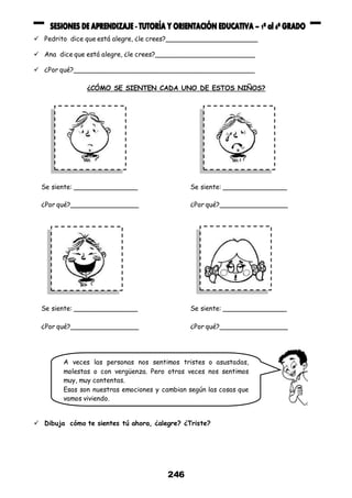 246
 Pedrito dice que está alegre, ¿le crees?_______________________
 Ana dice que está alegre, ¿le crees?_________________________
 ¿Por qué?_____________________________________________
¿CÓMO SE SIENTEN CADA UNO DE ESTOS NIÑOS?
 Dibuja cómo te sientes tú ahora, ¿alegre? ¿Triste?
Se siente: ________________
¿Por qué?_________________
Se siente: ________________
¿Por qué?_________________
Se siente: ________________
¿Por qué?_________________
Se siente: ________________
¿Por qué?_________________
A veces las personas nos sentimos tristes o asustadas,
molestas o con vergüenza. Pero otras veces nos sentimos
muy, muy contentas.
Esas son nuestras emociones y cambian según las cosas que
vamos viviendo.
 