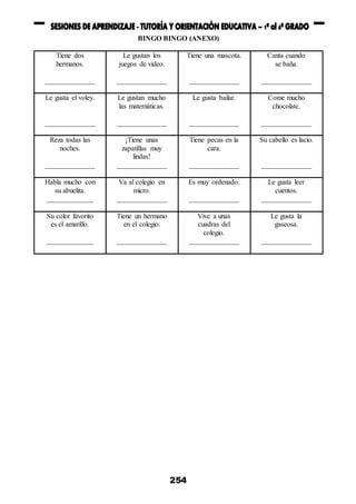 254
BINGO BINGO (ANEXO)
Tiene dos
hermanos.
______________
Le gustan los
juegos de video.
______________
Tiene una mascota.
______________
Canta cuando
se baña.
______________
Le gusta el voley.
______________
Le gustan mucho
las matemáticas.
______________
Le gusta bailar.
______________
Come mucho
chocolate.
______________
Reza todas las
noches.
______________
¡Tiene unas
zapatillas muy
lindas!
______________
Tiene pecas en la
cara.
______________
Su cabello es lacio.
______________
Habla mucho con
su abuelita.
_____________
Va al colegio en
micro.
______________
Es muy ordenado.
______________
Le gusta leer
cuentos.
______________
Su color favorito
es el amarillo.
_____________
Tiene un hermano
en el colegio.
______________
Vive a unas
cuadras del
colegio.
______________
Le gusta la
gaseosa.
______________
 