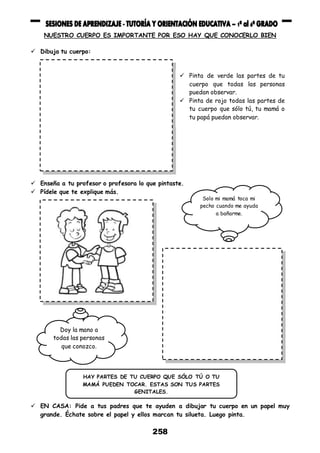 258
NUESTRO CUERPO ES IMPORTANTE POR ESO HAY QUE CONOCERLO BIEN
 Dibuja tu cuerpo:
 Enseña a tu profesor o profesora lo que pintaste.
 Pídele que te explique más.
 EN CASA: Pide a tus padres que te ayuden a dibujar tu cuerpo en un papel muy
grande. Échate sobre el papel y ellos marcan tu silueta. Luego pinta.
 Pinta de verde las partes de tu
cuerpo que todas las personas
puedan observar.
 Pinta de rojo todas las partes de
tu cuerpo que sólo tú, tu mamá o
tu papá puedan observar.
Doy la mano a
todas las personas
que conozco.
Solo mi mamá toca mi
pecho cuando me ayuda
a bañarme.
HAY PARTES DE TU CUERPO QUE SÓLO TÚ O TU
MAMÁ PUEDEN TOCAR. ESTAS SON TUS PARTES
GENITALES.
 