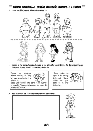 261
 Pinta los dibujos que digan cómo eres tú:
 Enseña a tus compañeros del grupo lo que pintaste y escribiste. Te darás cuenta que
cada uno y cada una es diferente y especial.
 Haz un dibujo de ti y luego completa las oraciones:
Todas las personas
somos únicas, no hay
otra persona igual a ti o
igual a mi.
Cada uno tenemos una cara y un cuerpo
diferente. Pensamos y hacemos las cosas de
manera diferente.
Como nadie es
igual a mi, yo soy
único (a). Como
nadie es igual
como ti, tú eres
único (a).
 