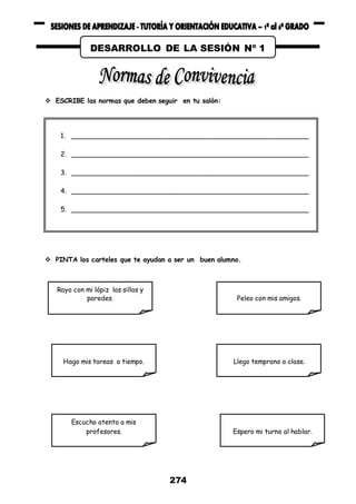 274
 ESCRIBE las normas que deben seguir en tu salón:
 PINTA los carteles que te ayudan a ser un buen alumno.
1. __________________________________________________________
2. __________________________________________________________
3. __________________________________________________________
4. __________________________________________________________
5. __________________________________________________________
Rayo con mi lápiz las sillas y
paredes. Peleo con mis amigos.
Hago mis tareas a tiempo. Llego temprano a clase.
Escucho atento a mis
profesores. Espero mi turno al hablar.
DESARROLLO DE LA SESIÓN Nº 1
 
