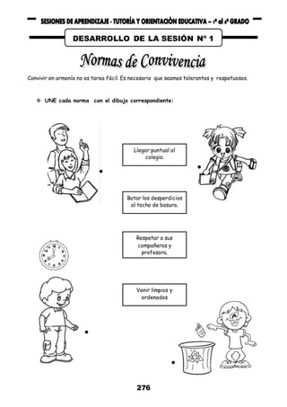 276
Convivir en armonía no es tarea fácil. Es necesario que seamos tolerantes y respetuosos.
 UNE cada norma con el dibujo correspondiente:
Llegar puntual al
colegio.
Botar los desperdicios
al tacho de basura.
Respetar a sus
compañeros y
profesora.
Venir limpios y
ordenados
DESARROLLO DE LA SESIÓN Nº 1
 
