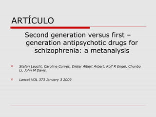 ARTÍCULO
       Second generation versus first –
       generation antipsychotic drugs for
         schizophrenia: a metanalysis

   Stefan Leucht, Caroline Corves, Dieter Albert Arbert, Rolf R Engel, Chunbo
    Li, John M Davis.

   Lancet VOL 373 January 3 2009
 